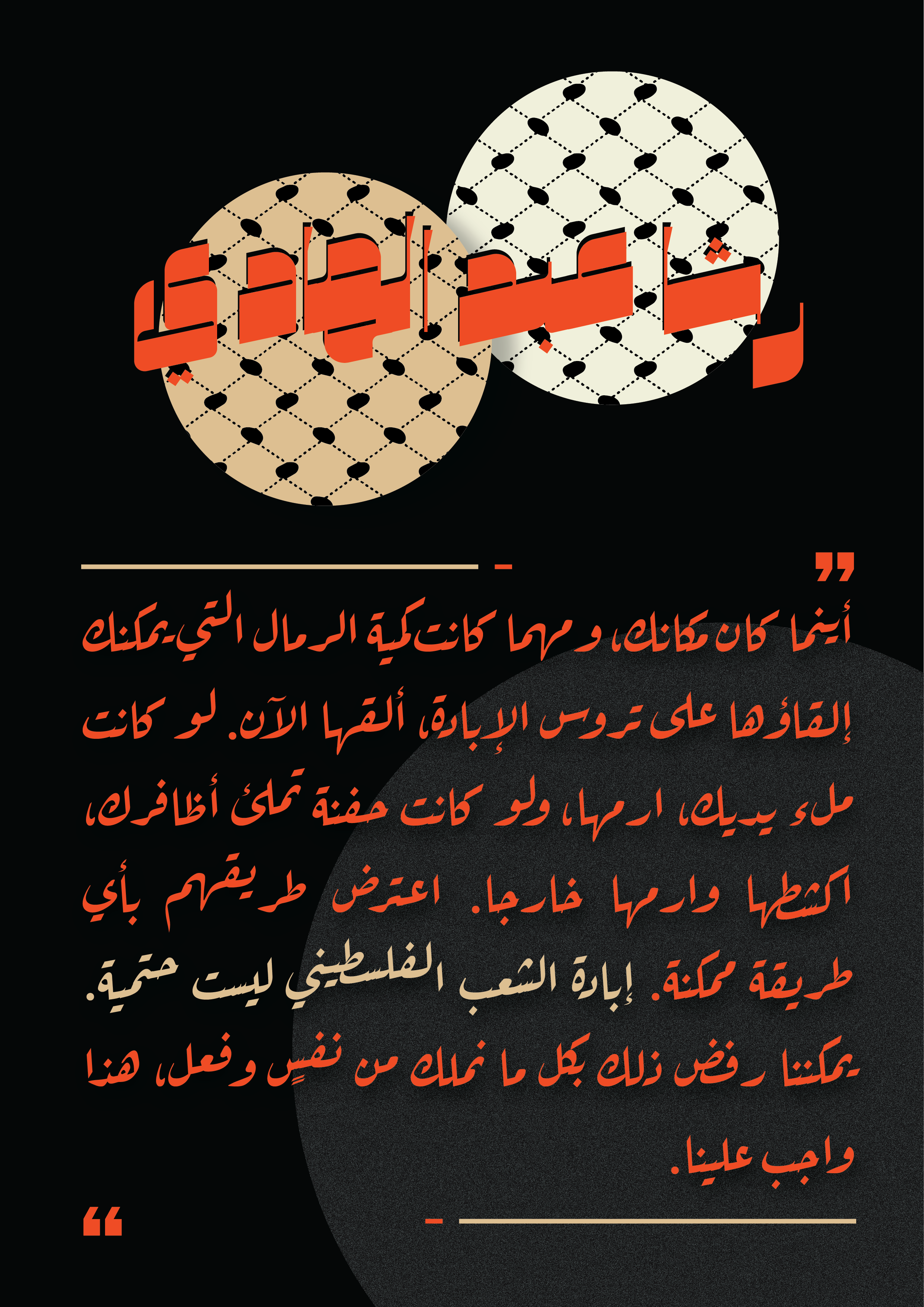 "رشا عبد الهادي" in a bold red font overlain with two circles with the fishnet keffiyeh design within them. The background is black with a grey circle at the bottom. The rest of the text is red and beige. Two beige and red lines frame the beginning and end of the quote, with two large red quotation marks between them: 
 "أينما كان مكانك، ومهما كانت كمية الرمال التي يمكنك إلقاؤها على تروس الإبادة، ألقها الآن. لو كانت ملء يديك، ارمها، ولو كانت حفنة تملئ أظافرك، اكشطها وارمها خارجا. اعترض طريقهم بأي طريقة ممكنة. إبادة الشعب الفلسطيني ليست حتمية. يمكننا رفض ذلك بكل ما نملك من نفسٍ وفعل، هذا واجب علينا."